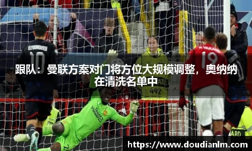 跟队：曼联方案对门将方位大规模调整，奥纳纳在清洗名单中